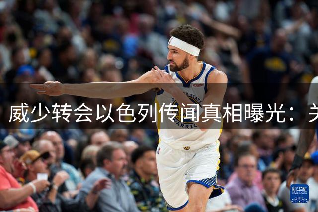 威少转会以色列传闻真相曝光：关键证据破解谣言