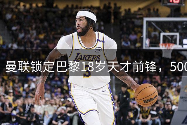 曼联锁定巴黎18岁天才前锋，5000万欧或将达成交易