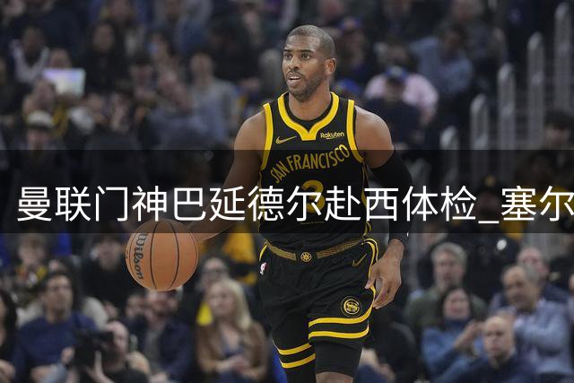 曼联门神巴延德尔赴西体检 塞尔塔租借协议暗藏玄机