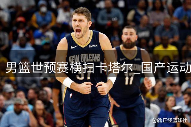 男篮世预赛横扫卡塔尔 国产运动品牌紧急驰援西藏灾区