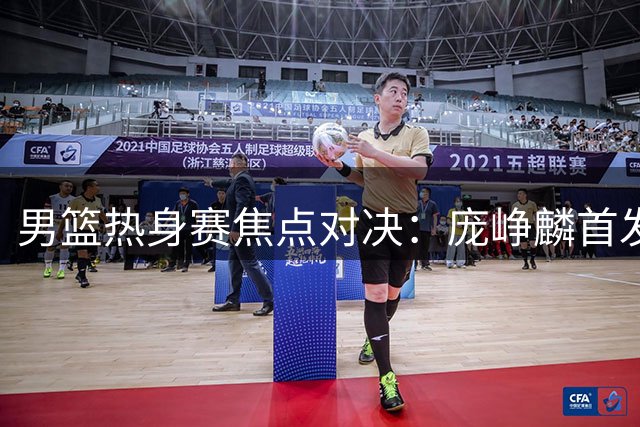 男篮热身赛焦点对决：庞峥麟首发，胡明轩复出引期待