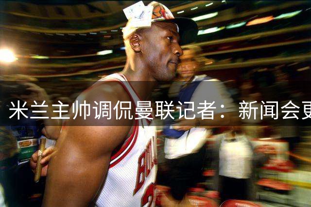 米兰主帅调侃曼联记者：新闻会更无聊了？
