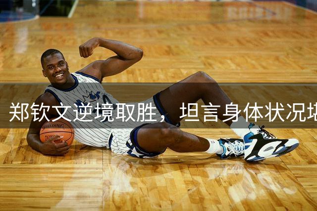 郑钦文逆境取胜，坦言身体状况堪忧