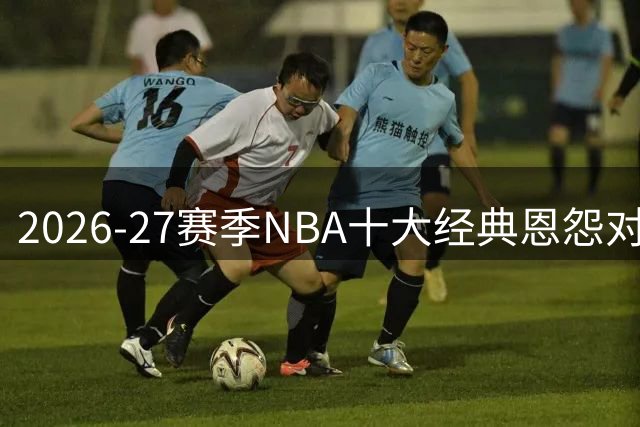 2026-27赛季NBA十大经典恩怨对决前瞻