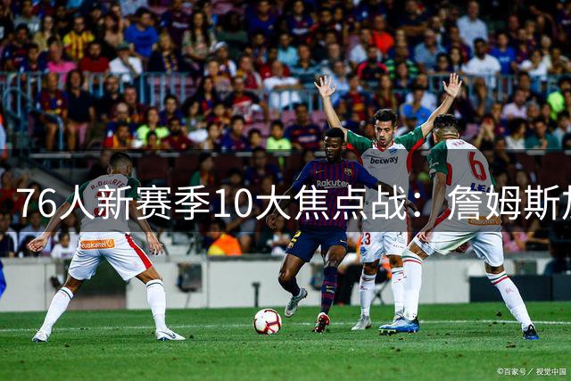 76人新赛季10大焦点战：詹姆斯加盟引爆看点